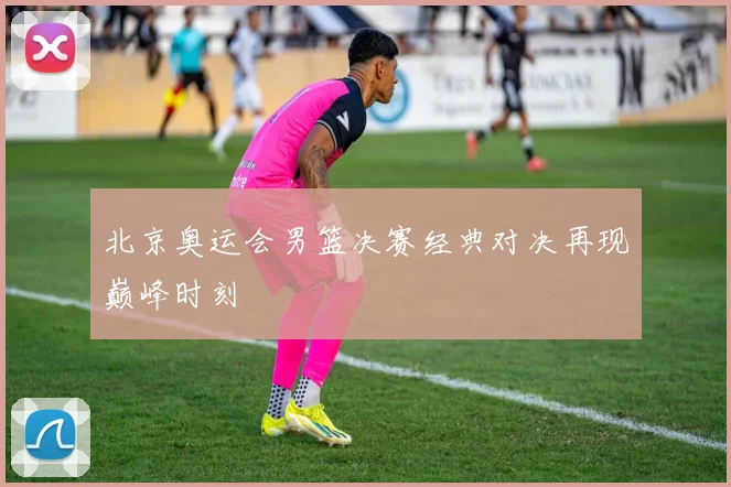 北京奥运会男篮决赛经典对决再现巅峰时刻