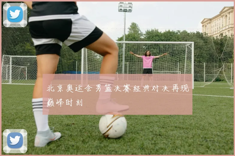 北京奥运会男篮决赛经典对决再现巅峰时刻
